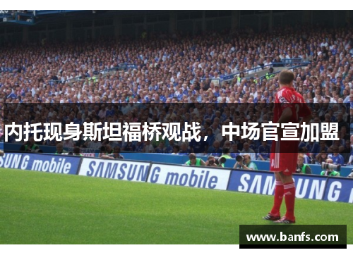 内托现身斯坦福桥观战，中场官宣加盟  